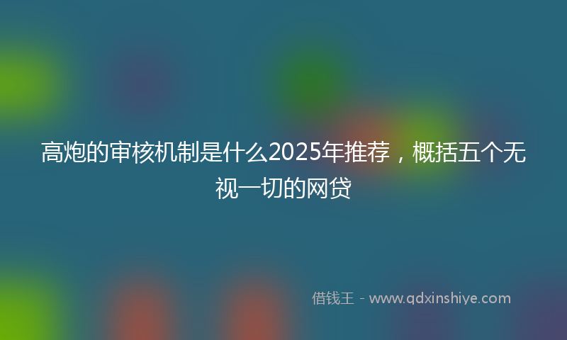 高炮的审核机制是什么2025年推荐，概括五个无视一切的网贷