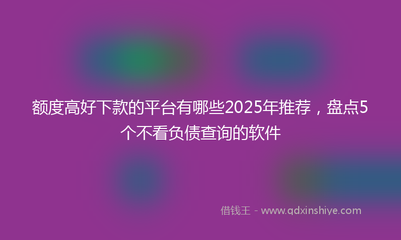 额度高好下款的平台有哪些2025年推荐，盘点5个不看负债查询的软件