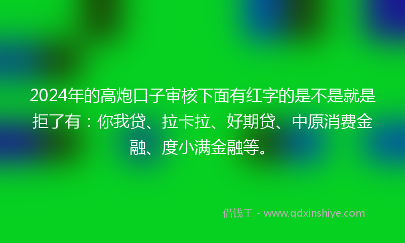 2024年的高炮口子审核下面有红字的是不是就是拒了有：你我贷、拉卡拉、好期贷、中原消费金融、度小满金融等。