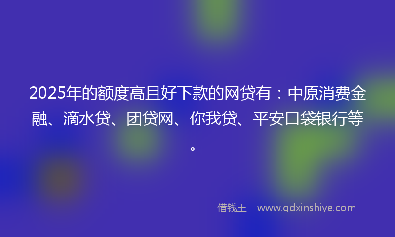 2025年的额度高且好下款的网贷有：中原消费金融、滴水贷、团贷网、你我贷、平安口袋银行等。