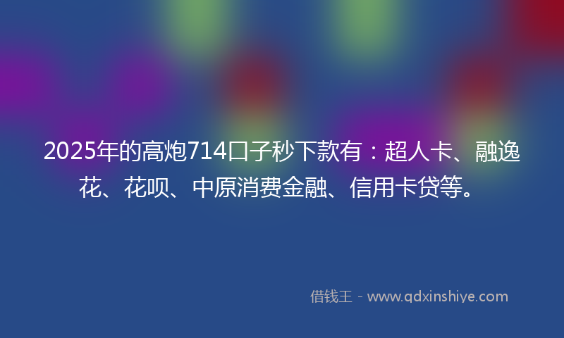 2025年的高炮714口子秒下款有：超人卡、融逸花、花呗、中原消费金融、信用卡贷等。