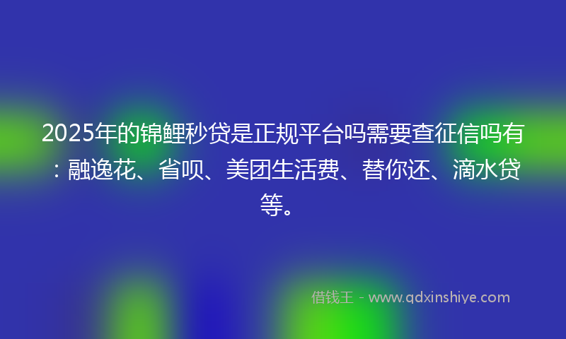 2025年的锦鲤秒贷是正规平台吗需要查征信吗有：融逸花、省呗、美团生活费、替你还、滴水贷等。