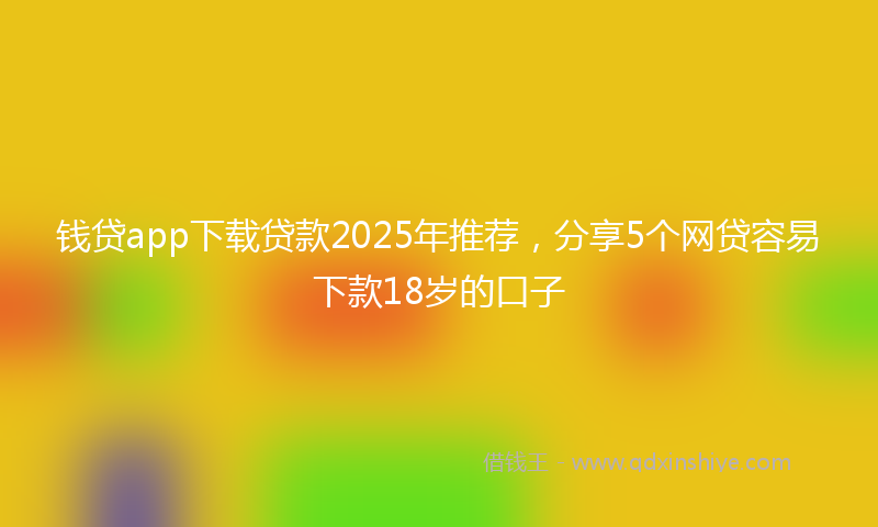 钱贷app下载贷款2025年推荐，分享5个网贷容易下款18岁的口子