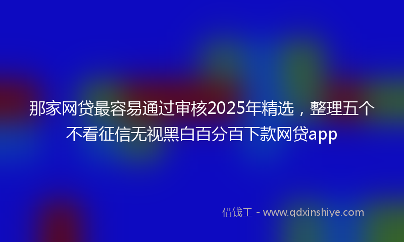 那家网贷最容易通过审核2025年精选，整理五个不看征信无视黑白百分百下款网贷app