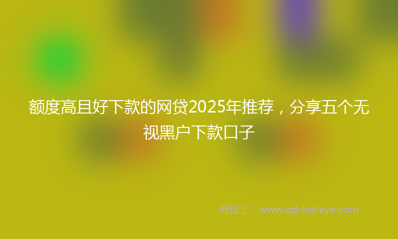 额度高且好下款的网贷2025年推荐，分享五个无视黑户下款口子