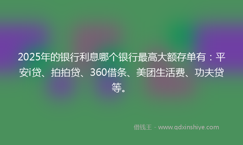 2025年的银行利息哪个银行最高大额存单有：平安i贷、拍拍贷、360借条、美团生活费、功夫贷等。
