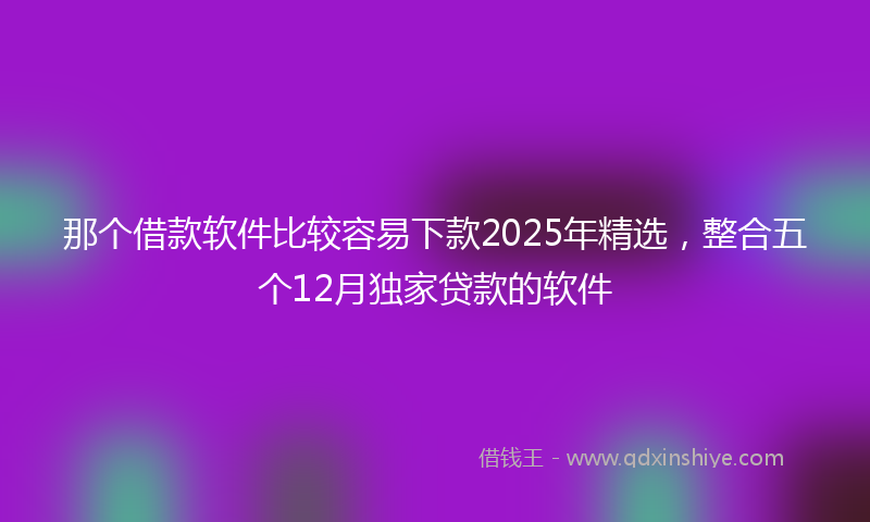 那个借款软件比较容易下款2025年精选，整合五个12月独家贷款的软件