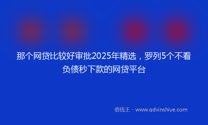 那个网贷比较好审批2025年精选，罗列5个不看负债秒下款的网贷平台