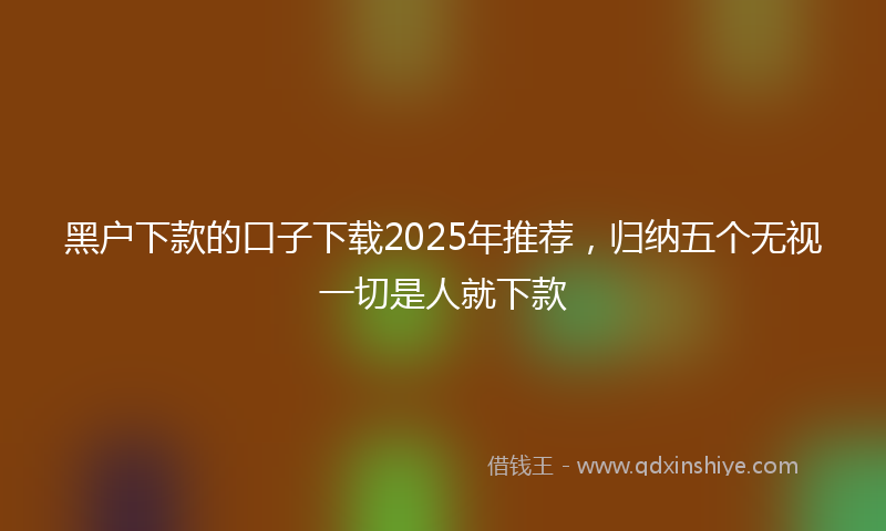 黑户下款的口子下载2025年推荐，归纳五个无视一切是人就下款