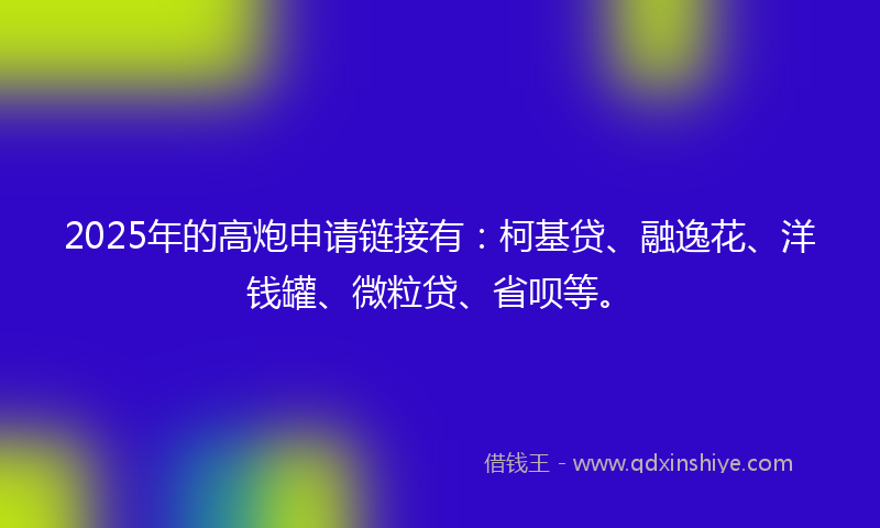 2025年的高炮申请链接有：柯基贷、融逸花、洋钱罐、微粒贷、省呗等。