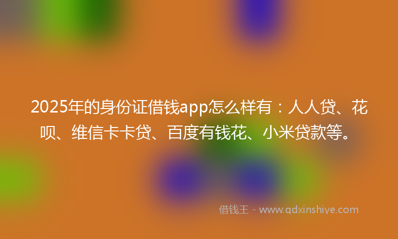 2025年的身份证借钱app怎么样有：人人贷、花呗、维信卡卡贷、百度有钱花、小米贷款等。