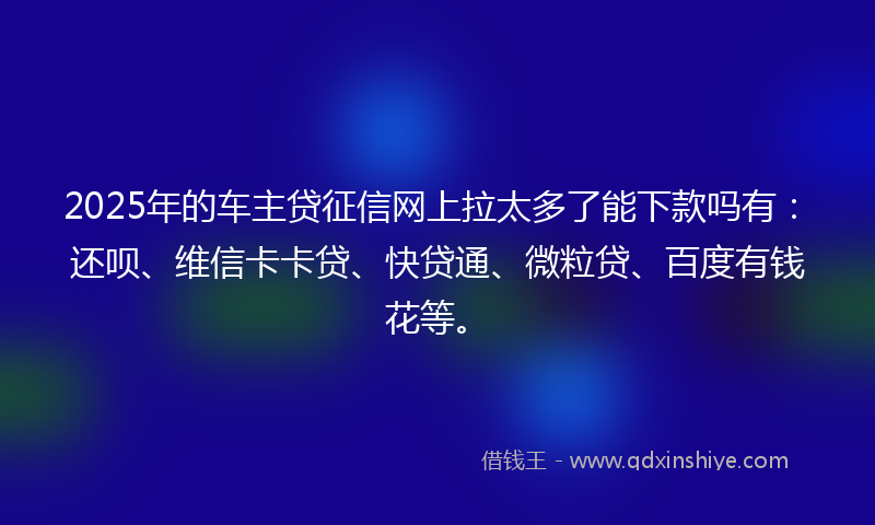 2025年的车主贷征信网上拉太多了能下款吗有：还呗、维信卡卡贷、快贷通、微粒贷、百度有钱花等。