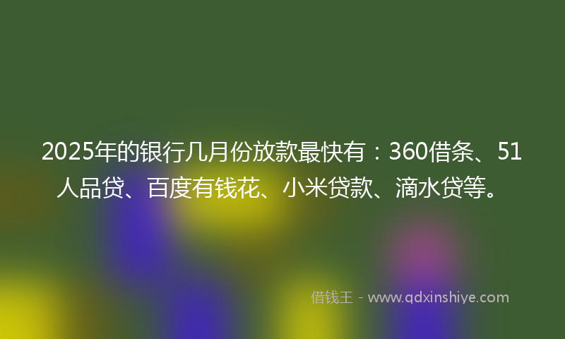 2025年的银行几月份放款最快有：360借条、51人品贷、百度有钱花、小米贷款、滴水贷等。