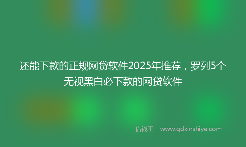 还能下款的正规网贷软件2025年推荐，罗列5个无视黑白必下款的网贷软件