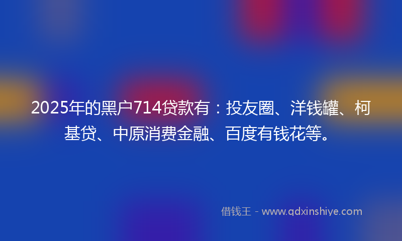 2025年的黑户714贷款有：投友圈、洋钱罐、柯基贷、中原消费金融、百度有钱花等。