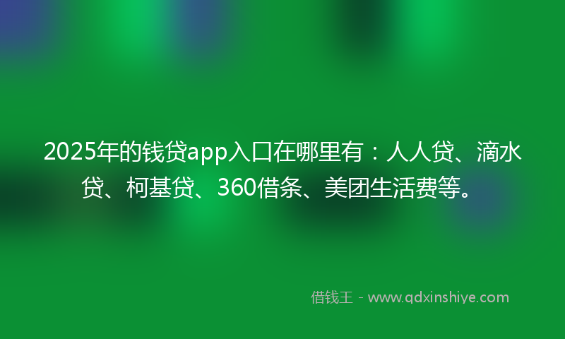 2025年的钱贷app入口在哪里有：人人贷、滴水贷、柯基贷、360借条、美团生活费等。