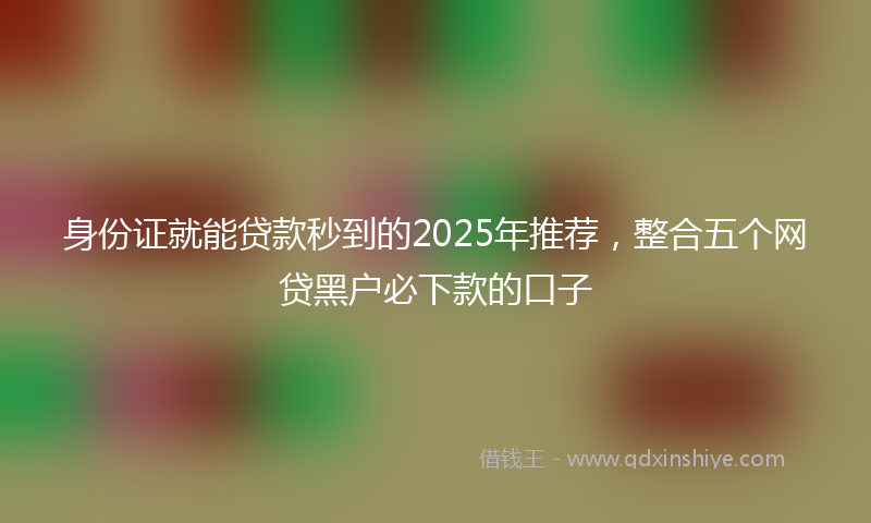 身份证就能贷款秒到的2025年推荐，整合五个网贷黑户必下款的口子