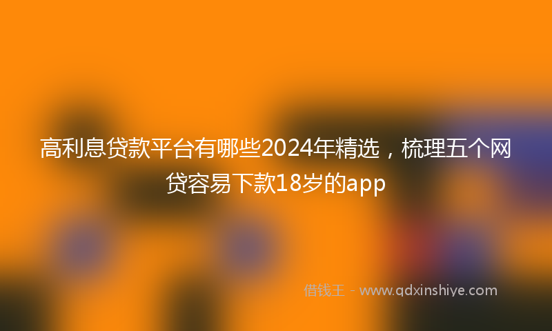 高利息贷款平台有哪些2024年精选，梳理五个网贷容易下款18岁的app