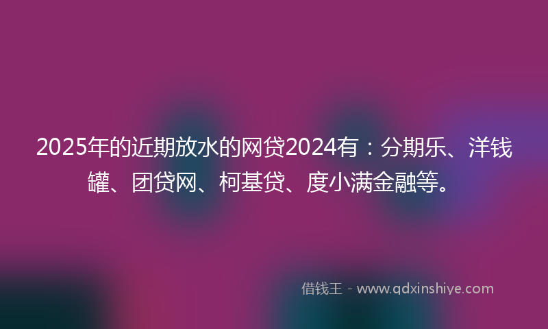 2025年的近期放水的网贷2024有：分期乐、洋钱罐、团贷网、柯基贷、度小满金融等。