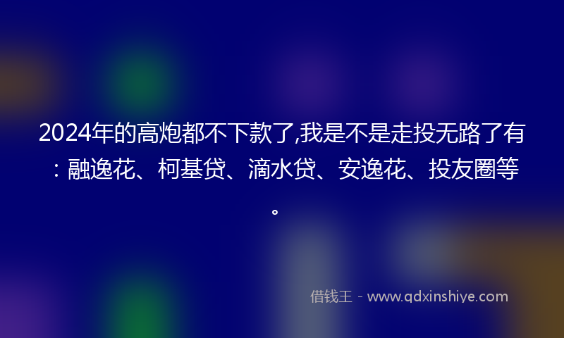 2024年的高炮都不下款了,我是不是走投无路了有：融逸花、柯基贷、滴水贷、安逸花、投友圈等。