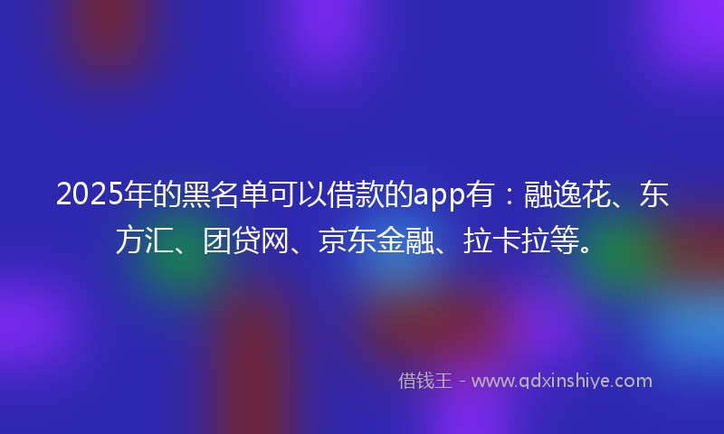 2025年的黑名单可以借款的app有：融逸花、东方汇、团贷网、京东金融、拉卡拉等。