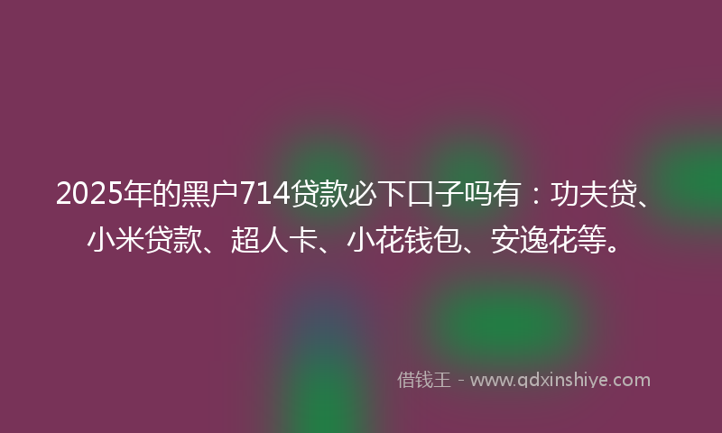 2025年的黑户714贷款必下口子吗有：功夫贷、小米贷款、超人卡、小花钱包、安逸花等。