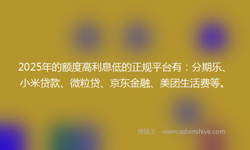 2025年的额度高利息低的正规平台有：分期乐、小米贷款、微粒贷、京东金融、美团生活费等。