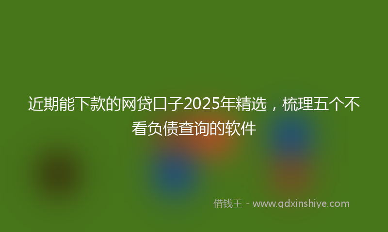 近期能下款的网贷口子2025年精选，梳理五个不看负债查询的软件