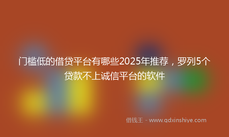 门槛低的借贷平台有哪些2025年推荐，罗列5个贷款不上诚信平台的软件