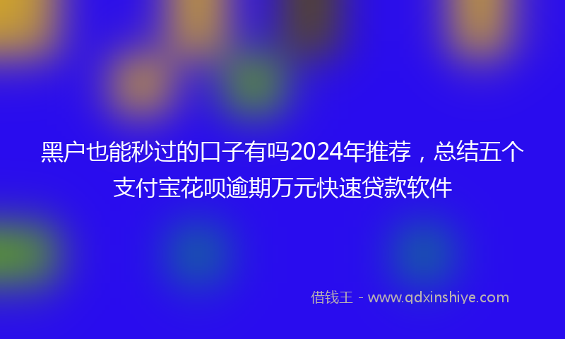 黑户也能秒过的口子有吗2024年推荐，总结五个支付宝花呗逾期万元快速贷款软件