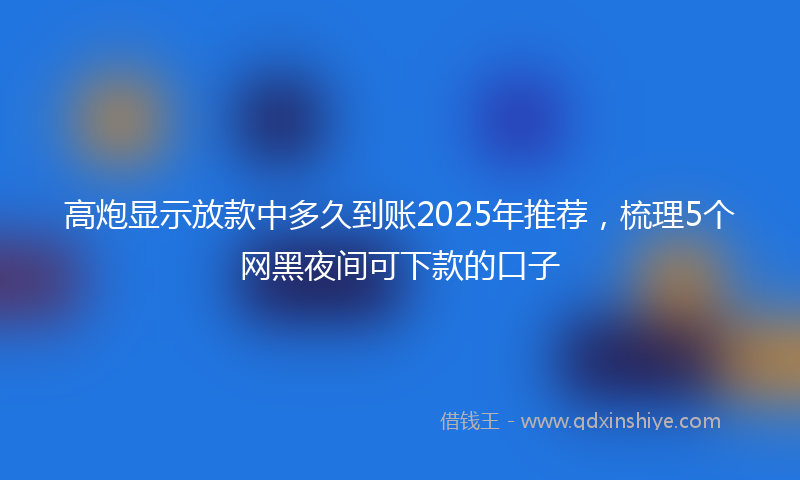 高炮显示放款中多久到账2025年推荐，梳理5个网黑夜间可下款的口子