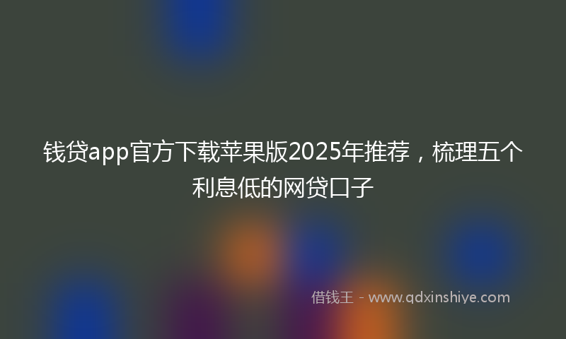 钱贷app官方下载苹果版2025年推荐，梳理五个利息低的网贷口子