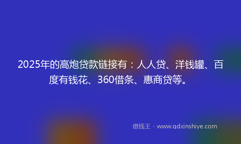 2025年的高炮贷款链接有：人人贷、洋钱罐、百度有钱花、360借条、惠商贷等。