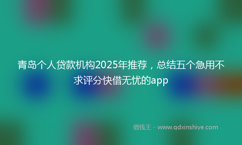 青岛个人贷款机构2025年推荐，总结五个急用不求评分快借无忧的app
