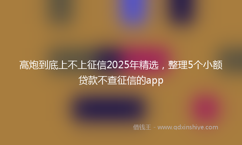 高炮到底上不上征信2025年精选，整理5个小额贷款不查征信的app