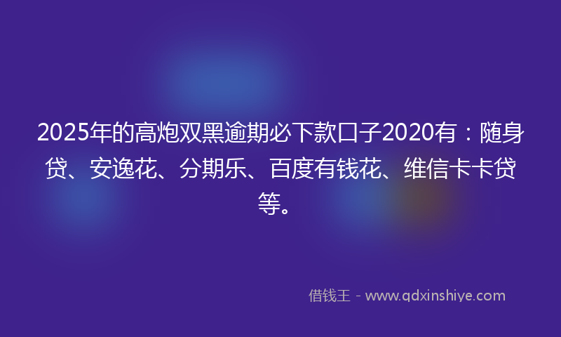 2025年的高炮双黑逾期必下款口子2020有：随身贷、安逸花、分期乐、百度有钱花、维信卡卡贷等。