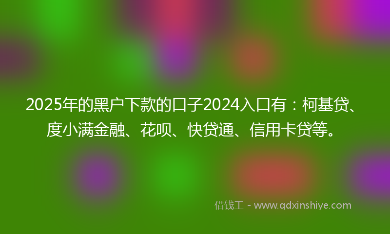 2025年的黑户下款的口子2024入口有：柯基贷、度小满金融、花呗、快贷通、信用卡贷等。