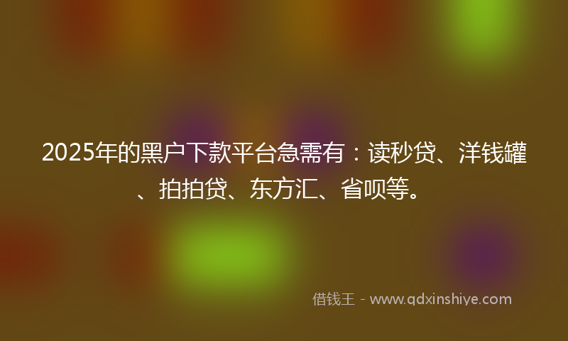 2025年的黑户下款平台急需有：读秒贷、洋钱罐、拍拍贷、东方汇、省呗等。