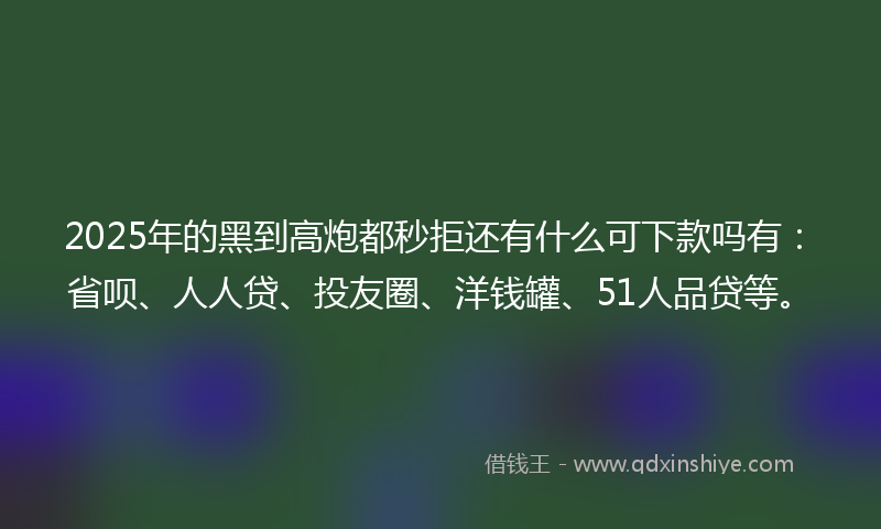 2025年的黑到高炮都秒拒还有什么可下款吗有：省呗、人人贷、投友圈、洋钱罐、51人品贷等。