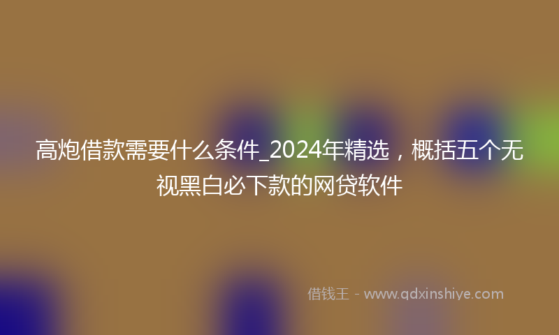 高炮借款需要什么条件_2024年精选，概括五个无视黑白必下款的网贷软件