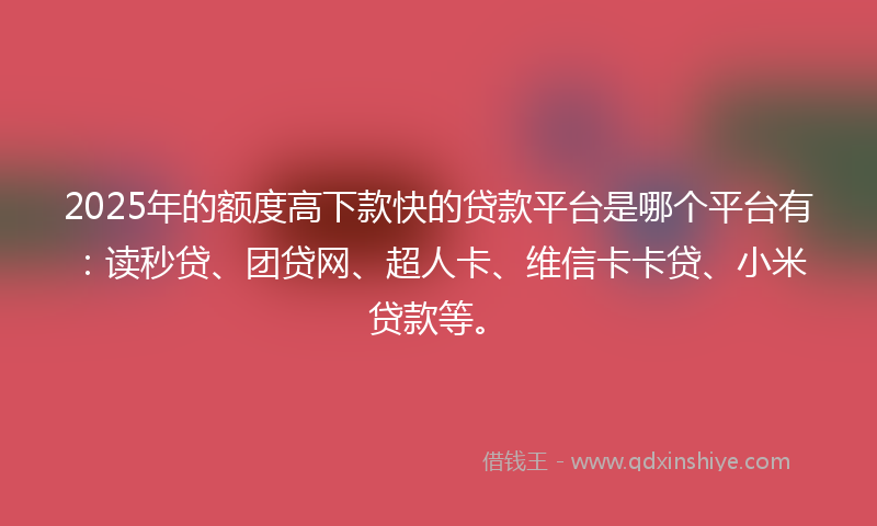 2025年的额度高下款快的贷款平台是哪个平台有：读秒贷、团贷网、超人卡、维信卡卡贷、小米贷款等。