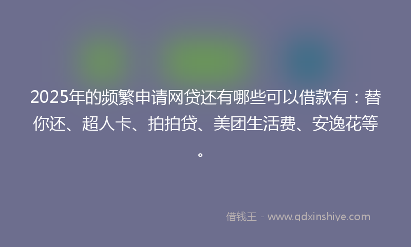 2025年的频繁申请网贷还有哪些可以借款有：替你还、超人卡、拍拍贷、美团生活费、安逸花等。