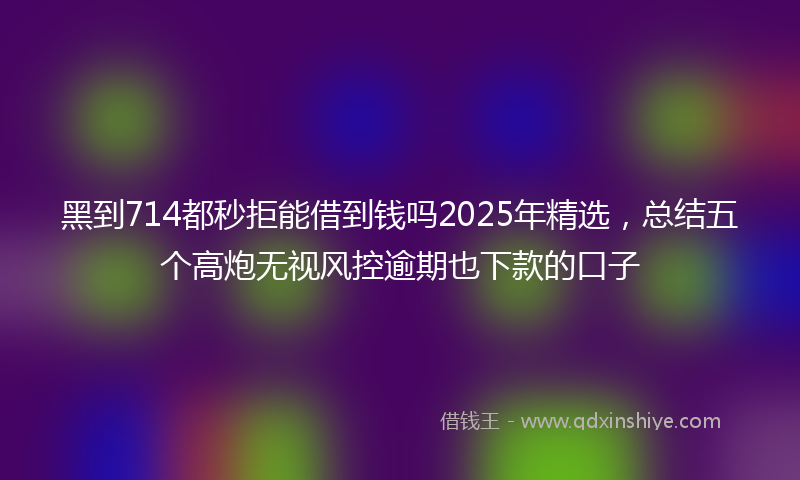 黑到714都秒拒能借到钱吗2025年精选，总结五个高炮无视风控逾期也下款的口子