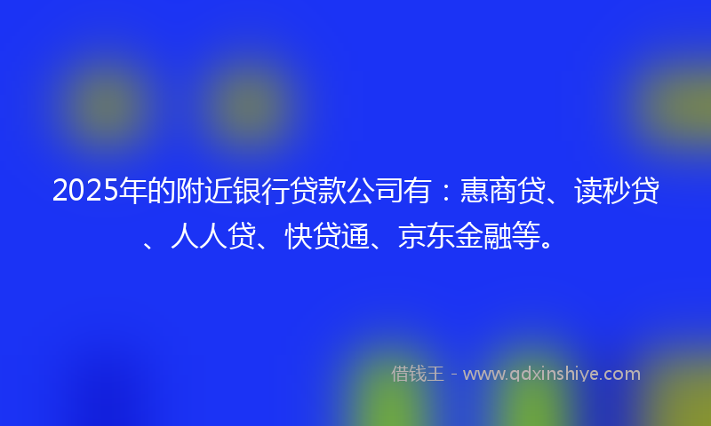 2025年的附近银行贷款公司有：惠商贷、读秒贷、人人贷、快贷通、京东金融等。
