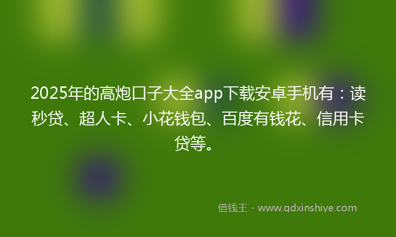 2025年的高炮口子大全app下载安卓手机有：读秒贷、超人卡、小花钱包、百度有钱花、信用卡贷等。