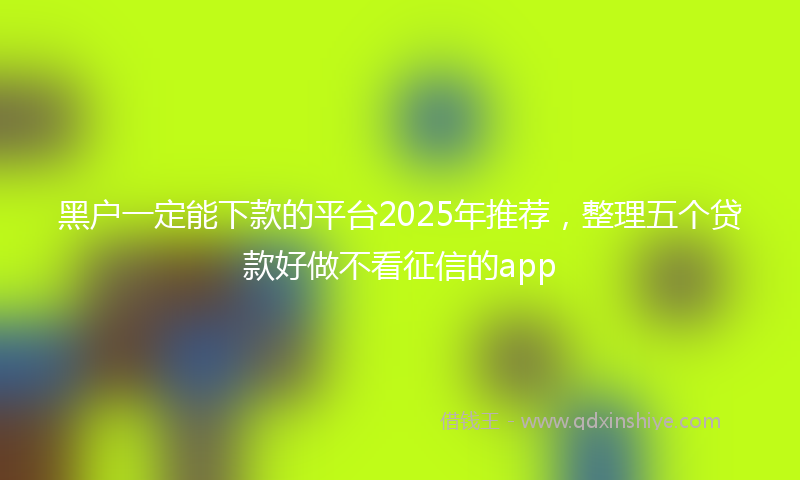 黑户一定能下款的平台2025年推荐，整理五个贷款好做不看征信的app