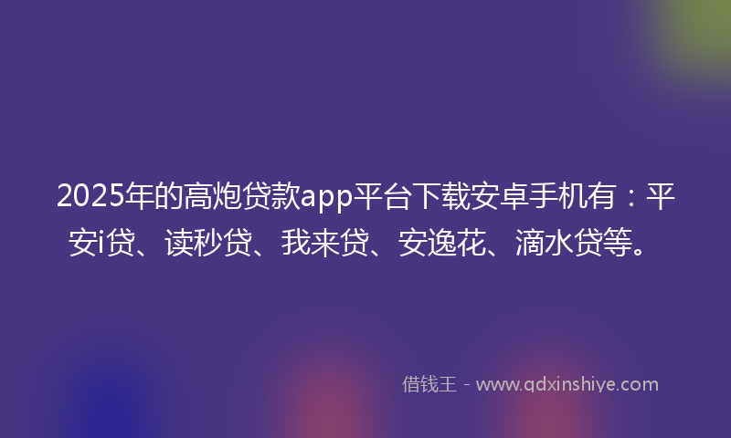 2025年的高炮贷款app平台下载安卓手机有：平安i贷、读秒贷、我来贷、安逸花、滴水贷等。