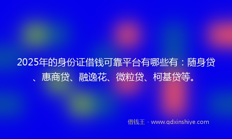 2025年的身份证借钱可靠平台有哪些有：随身贷、惠商贷、融逸花、微粒贷、柯基贷等。