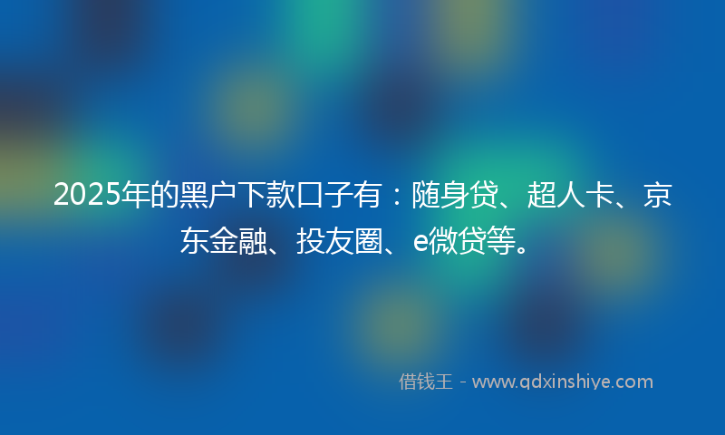2025年的黑户下款口子有：随身贷、超人卡、京东金融、投友圈、e微贷等。