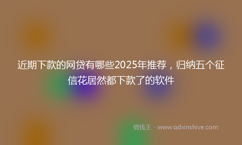 近期下款的网贷有哪些2025年推荐，归纳五个征信花居然都下款了的软件
